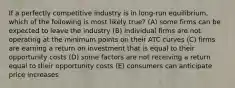 If a perfectly competitive industry is in long-run equilibrium, which of the following is most likely true? (A) some firms can be expected to leave the industry (B) individual firms are not operating at the minimum points on their ATC curves (C) firms are earning a return on investment that is equal to their opportunity costs (D) some factors are not receiving a return equal to their opportunity costs (E) consumers can anticipate price increases