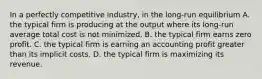 In a perfectly competitive industry, in the long-run equilibrium A. the typical firm is producing at the output where its long-run average total cost is not minimized. B. the typical firm earns zero profit. C. the typical firm is earning an accounting profit greater than its implicit costs. D. the typical firm is maximizing its revenue.