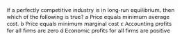 If a perfectly competitive industry is in long-run equilibrium, then which of the following is true? a Price equals minimum average cost. b Price equals minimum marginal cost c Accounting profits for all firms are zero d Economic profits for all firms are positive