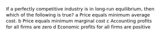 If a perfectly competitive industry is in long-run equilibrium, then which of the following is true? a Price equals minimum average cost. b Price equals minimum marginal cost c Accounting profits for all firms are zero d Economic profits for all firms are positive