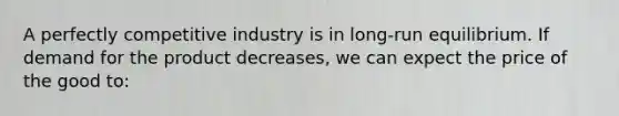 A perfectly competitive industry is in long-run equilibrium. If demand for the product decreases, we can expect the price of the good to: