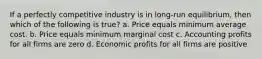 If a perfectly competitive industry is in long-run equilibrium, then which of the following is true? a. Price equals minimum average cost. b. Price equals minimum marginal cost c. Accounting profits for all firms are zero d. Economic profits for all firms are positive