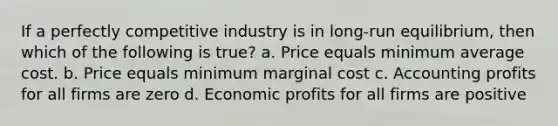 If a perfectly competitive industry is in long-run equilibrium, then which of the following is true? a. Price equals minimum average cost. b. Price equals minimum marginal cost c. Accounting profits for all firms are zero d. Economic profits for all firms are positive