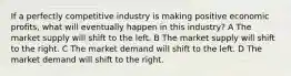 If a perfectly competitive industry is making positive economic profits, what will eventually happen in this industry? A The market supply will shift to the left. B The market supply will shift to the right. C The market demand will shift to the left. D The market demand will shift to the right.