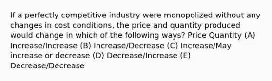 If a perfectly competitive industry were monopolized without any changes in cost conditions, the price and quantity produced would change in which of the following ways? Price Quantity (A) Increase/Increase (B) Increase/Decrease (C) Increase/May increase or decrease (D) Decrease/Increase (E) Decrease/Decrease