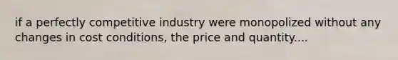 if a perfectly competitive industry were monopolized without any changes in cost conditions, the price and quantity....