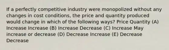 If a perfectly competitive industry were monopolized without any changes in cost conditions, the price and quantity produced would change in which of the following ways? Price Quantity (A) Increase Increase (B) Increase Decrease (C) Increase May increase or decrease (D) Decrease Increase (E) Decrease Decrease