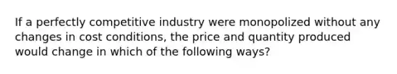 If a perfectly competitive industry were monopolized without any changes in cost conditions, the price and quantity produced would change in which of the following ways?