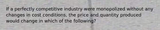 If a perfectly competitive industry were monopolized without any changes in cost conditions, the price and quantity produced would change in which of the following?