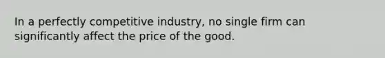 In a perfectly competitive industry, no single firm can significantly affect the price of the good.