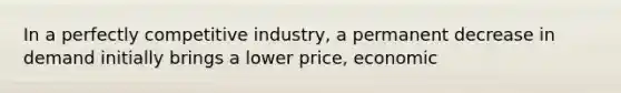 In a perfectly competitive industry, a permanent decrease in demand initially brings a lower price, economic