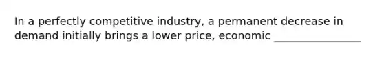 In a perfectly competitive​ industry, a permanent decrease in demand initially brings a lower​ price, economic ________________