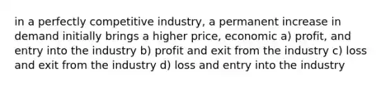 in a perfectly competitive industry, a permanent increase in demand initially brings a higher price, economic a) profit, and entry into the industry b) profit and exit from the industry c) loss and exit from the industry d) loss and entry into the industry