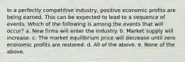 In a perfectly competitive industry, positive economic profits are being earned. This can be expected to lead to a sequence of events. Which of the following is among the events that will occur? a. New firms will enter the industry. b. Market supply will increase. c. The market equilibrium price will decrease until zero economic profits are restored. d. All of the above. e. None of the above.