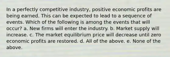 In a perfectly competitive industry, positive economic profits are being earned. This can be expected to lead to a sequence of events. Which of the following is among the events that will occur? a. New firms will enter the industry. b. Market supply will increase. c. The market equilibrium price will decrease until zero economic profits are restored. d. All of the above. e. None of the above.