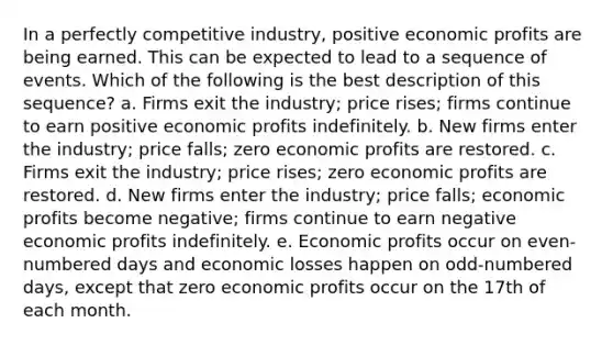 In a perfectly competitive industry, positive economic profits are being earned. This can be expected to lead to a sequence of events. Which of the following is the best description of this sequence? a. Firms exit the industry; price rises; firms continue to earn positive economic profits indefinitely. b. New firms enter the industry; price falls; zero economic profits are restored. c. Firms exit the industry; price rises; zero economic profits are restored. d. New firms enter the industry; price falls; economic profits become negative; firms continue to earn negative economic profits indefinitely. e. Economic profits occur on even-numbered days and economic losses happen on odd-numbered days, except that zero economic profits occur on the 17th of each month.