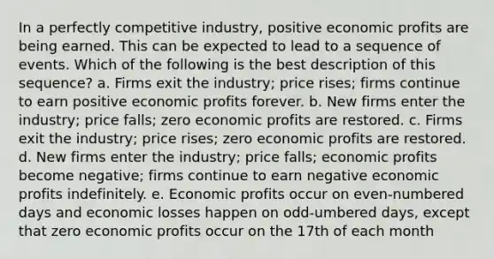 In a perfectly competitive industry, positive economic profits are being earned. This can be expected to lead to a sequence of events. Which of the following is the best description of this sequence? a. Firms exit the industry; price rises; firms continue to earn positive economic profits forever. b. New firms enter the industry; price falls; zero economic profits are restored. c. Firms exit the industry; price rises; zero economic profits are restored. d. New firms enter the industry; price falls; economic profits become negative; firms continue to earn negative economic profits indefinitely. e. Economic profits occur on even-numbered days and economic losses happen on odd-umbered days, except that zero economic profits occur on the 17th of each month