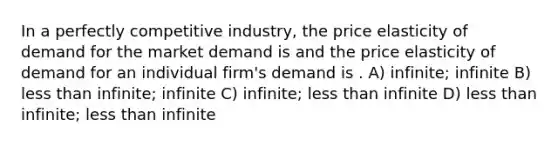 In a perfectly competitive industry, the price elasticity of demand for the market demand is and the price elasticity of demand for an individual firm's demand is . A) infinite; infinite B) less than infinite; infinite C) infinite; less than infinite D) less than infinite; less than infinite