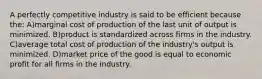 A perfectly competitive industry is said to be efficient because the: A)marginal cost of production of the last unit of output is minimized. B)product is standardized across firms in the industry. C)average total cost of production of the industry's output is minimized. D)market price of the good is equal to economic profit for all firms in the industry.