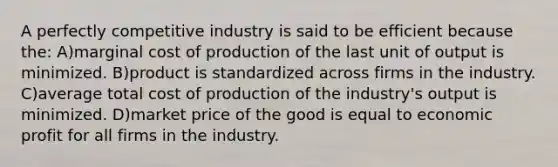 A perfectly competitive industry is said to be efficient because the: A)marginal cost of production of the last unit of output is minimized. B)product is standardized across firms in the industry. C)average total cost of production of the industry's output is minimized. D)market price of the good is equal to economic profit for all firms in the industry.