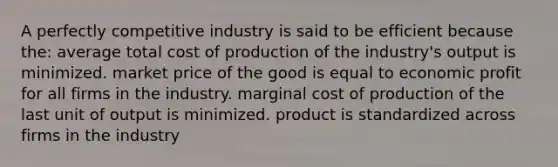 A perfectly competitive industry is said to be efficient because the: average total cost of production of the industry's output is minimized. market price of the good is equal to economic profit for all firms in the industry. marginal cost of production of the last unit of output is minimized. product is standardized across firms in the industry