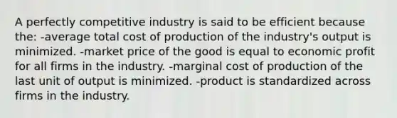 A perfectly competitive industry is said to be efficient because the: -average total cost of production of the industry's output is minimized. -market price of the good is equal to economic profit for all firms in the industry. -marginal cost of production of the last unit of output is minimized. -product is standardized across firms in the industry.