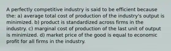 A perfectly competitive industry is said to be efficient because the: a) average total cost of production of the industry's output is minimized. b) product is standardized across firms in the industry. c) marginal cost of production of the last unit of output is minimized. d) market price of the good is equal to economic profit for all firms in the industry.