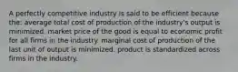 A perfectly competitive industry is said to be efficient because the: average total cost of production of the industry's output is minimized. market price of the good is equal to economic profit for all firms in the industry. marginal cost of production of the last unit of output is minimized. product is standardized across firms in the industry.