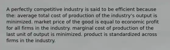 A perfectly competitive industry is said to be efficient because the: average total cost of production of the industry's output is minimized. market price of the good is equal to economic profit for all firms in the industry. marginal cost of production of the last unit of output is minimized. product is standardized across firms in the industry.