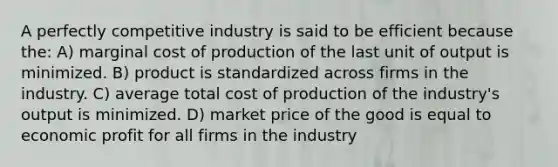 A perfectly competitive industry is said to be efficient because the: A) marginal cost of production of the last unit of output is minimized. B) product is standardized across firms in the industry. C) average total cost of production of the industry's output is minimized. D) market price of the good is equal to economic profit for all firms in the industry