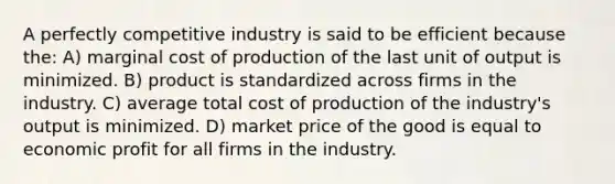 A perfectly competitive industry is said to be efficient because the: A) marginal cost of production of the last unit of output is minimized. B) product is standardized across firms in the industry. C) average total cost of production of the industry's output is minimized. D) market price of the good is equal to economic profit for all firms in the industry.