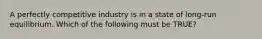 A perfectly competitive industry is in a state of long-run equilibrium. Which of the following must be TRUE?