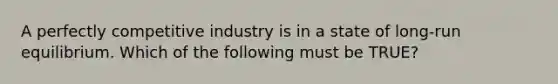 A perfectly competitive industry is in a state of long-run equilibrium. Which of the following must be TRUE?