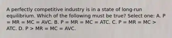 A perfectly competitive industry is in a state of long-run equilibrium. Which of the following must be true? Select one: A. P = MR = MC = AVC. B. P = MR = MC = ATC. C. P = MR = MC > ATC. D. P > MR = MC = AVC.