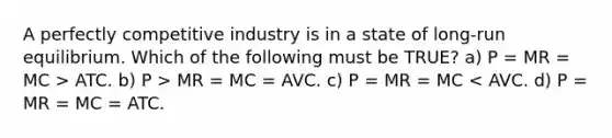 A perfectly competitive industry is in a state of long-run equilibrium. Which of the following must be TRUE? a) P = MR = MC > ATC. b) P > MR = MC = AVC. c) P = MR = MC < AVC. d) P = MR = MC = ATC.