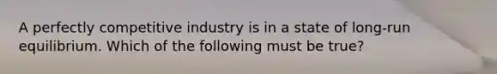 A perfectly competitive industry is in a state of long-run equilibrium. Which of the following must be true?