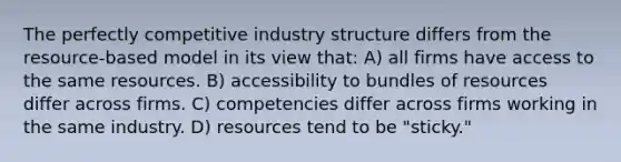 The perfectly competitive industry structure differs from the resource-based model in its view that: A) all firms have access to the same resources. B) accessibility to bundles of resources differ across firms. C) competencies differ across firms working in the same industry. D) resources tend to be "sticky."