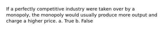 If a perfectly competitive industry were taken over by a monopoly, the monopoly would usually produce more output and charge a higher price. a. True b. False