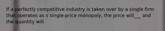 If a perfectly competitive industry is taken over by a single firm that operates as s single-price monopoly, the price will___ and the quantity will