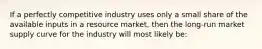 If a perfectly competitive industry uses only a small share of the available inputs in a resource market, then the long-run market supply curve for the industry will most likely be: