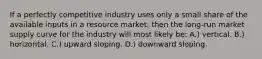 If a perfectly competitive industry uses only a small share of the available inputs in a resource market, then the long-run market supply curve for the industry will most likely be: A.) vertical. B.) horizontal. C.) upward sloping. D.) downward sloping.