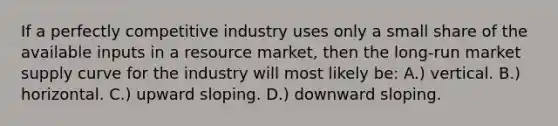 If a perfectly competitive industry uses only a small share of the available inputs in a resource market, then the long-run market supply curve for the industry will most likely be: A.) vertical. B.) horizontal. C.) upward sloping. D.) downward sloping.