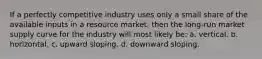 If a perfectly competitive industry uses only a small share of the available inputs in a resource market, then the long-run market supply curve for the industry will most likely be: a. vertical. b. horizontal. c. upward sloping. d. downward sloping.