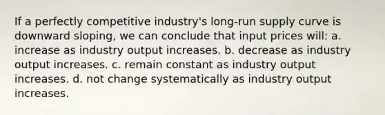 If a perfectly competitive industry's long-run supply curve is downward sloping, we can conclude that input prices will: a. increase as industry output increases. b. decrease as industry output increases. c. remain constant as industry output increases. d. not change systematically as industry output increases.