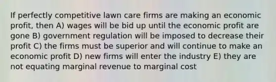 If perfectly competitive lawn care firms are making an economic profit, then A) wages will be bid up until the economic profit are gone B) government regulation will be imposed to decrease their profit C) the firms must be superior and will continue to make an economic profit D) new firms will enter the industry E) they are not equating marginal revenue to marginal cost