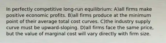 In perfectly competitive long-run equilibrium: A)all firms make positive economic profits. B)all firms produce at the minimum point of their average total cost curves. C)the industry supply curve must be upward-sloping. D)all firms face the same price, but the value of marginal cost will vary directly with firm size.