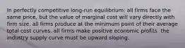 In perfectly competitive long-run equilibrium: all firms face the same price, but the value of marginal cost will vary directly with firm size. all firms produce at the minimum point of their average total cost curves. all firms make positive economic profits. the industry supply curve must be upward sloping.