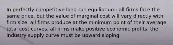 In perfectly competitive long-run equilibrium: all firms face the same price, but the value of marginal cost will vary directly with firm size. all firms produce at the minimum point of their average total cost curves. all firms make positive economic profits. the industry supply curve must be upward sloping.