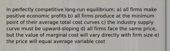 In perfectly competitive long-run equilibrium: a) all firms make positive economic profits b) all firms produce at the minimum point of their average total cost curves c) the industry supply curve must be upward-sloping d) all firms face the same price, but the value of marginal cost will vary directly with firm size e) the price will equal average variable cost