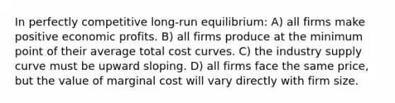 In perfectly competitive long-run equilibrium: A) all firms make positive economic profits. B) all firms produce at the minimum point of their average total cost curves. C) the industry supply curve must be upward sloping. D) all firms face the same price, but the value of marginal cost will vary directly with firm size.